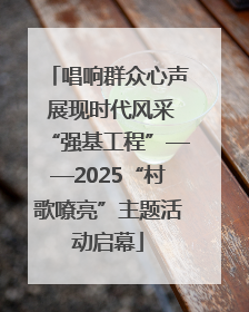 唱响群众心声 展现时代风采“强基工程”——2025“村歌嘹亮”主题活动启幕